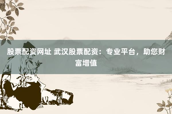 股票配资网址 武汉股票配资：专业平台，助您财富增值