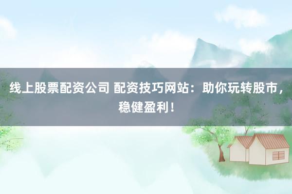 线上股票配资公司 配资技巧网站：助你玩转股市，稳健盈利！