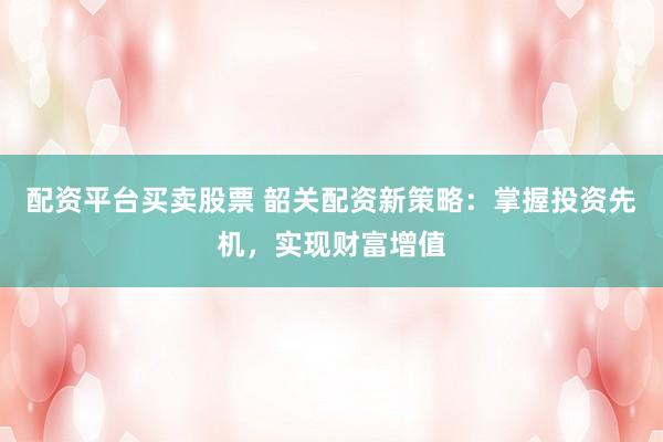 配资平台买卖股票 韶关配资新策略：掌握投资先机，实现财富增值