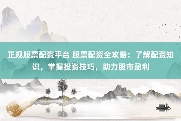 正规股票配资平台 股票配资全攻略：了解配资知识，掌握投资技巧，助力股市盈利