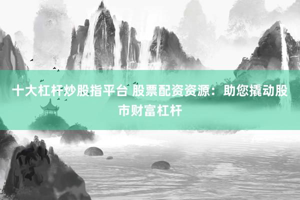 十大杠杆炒股指平台 股票配资资源：助您撬动股市财富杠杆
