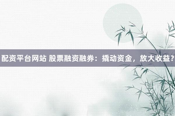 配资平台网站 股票融资融券：撬动资金，放大收益？