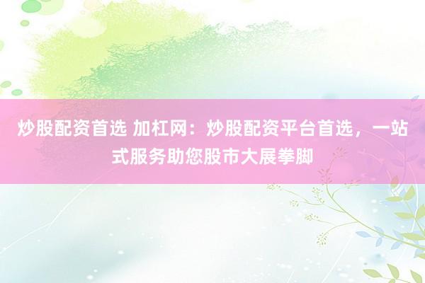 炒股配资首选 加杠网：炒股配资平台首选，一站式服务助您股市大展拳脚