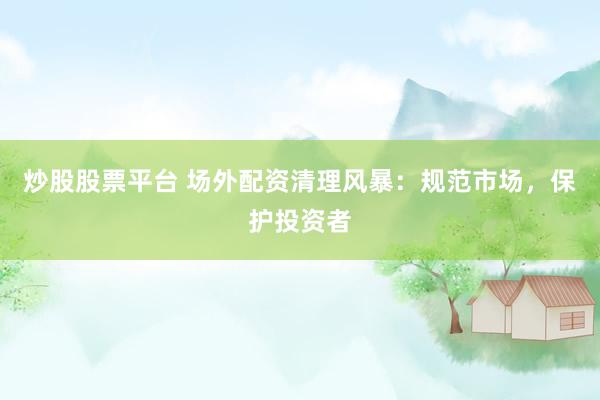 炒股股票平台 场外配资清理风暴：规范市场，保护投资者