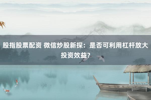 股指股票配资 微信炒股新探：是否可利用杠杆放大投资效益？