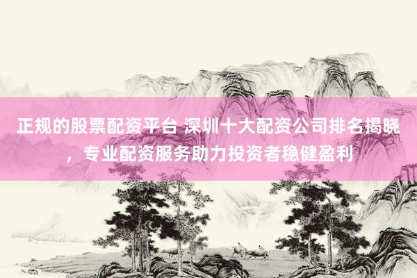 正规的股票配资平台 深圳十大配资公司排名揭晓，专业配资服务助力投资者稳健盈利