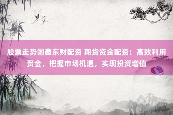 股票走势图鑫东财配资 期货资金配资：高效利用资金，把握市场机遇，实现投资增值