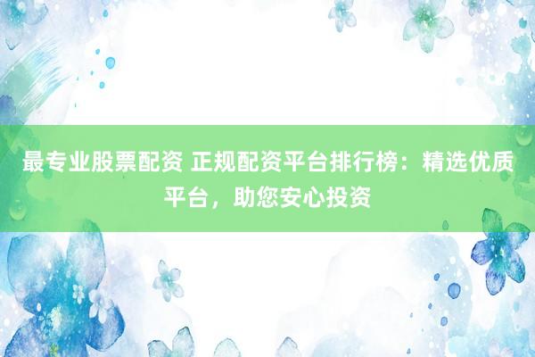 最专业股票配资 正规配资平台排行榜：精选优质平台，助您安心投资
