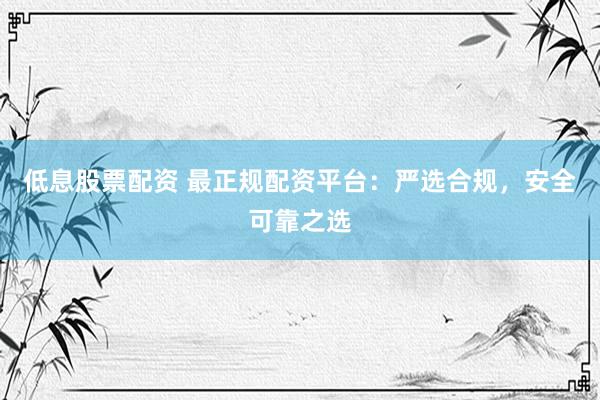 低息股票配资 最正规配资平台：严选合规，安全可靠之选