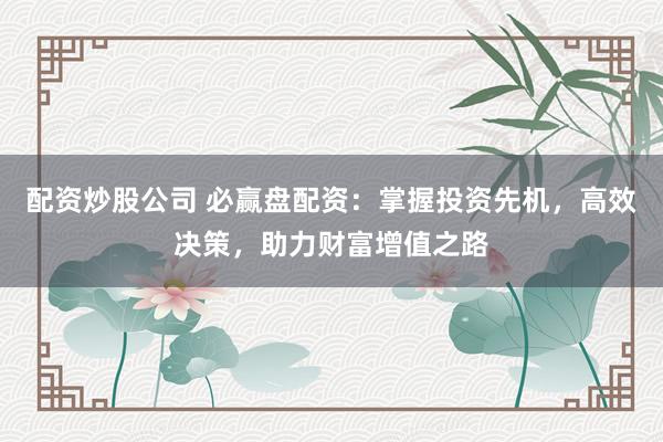 配资炒股公司 必赢盘配资：掌握投资先机，高效决策，助力财富增值之路