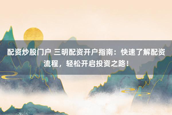 配资炒股门户 三明配资开户指南：快速了解配资流程，轻松开启投资之路！
