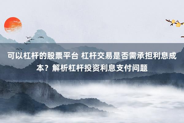 可以杠杆的股票平台 杠杆交易是否需承担利息成本？解析杠杆投资利息支付问题