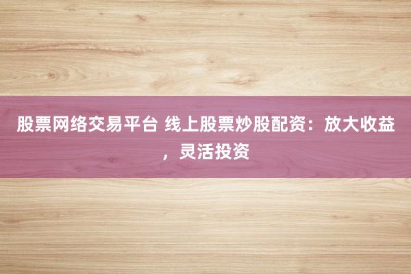 股票网络交易平台 线上股票炒股配资：放大收益，灵活投资