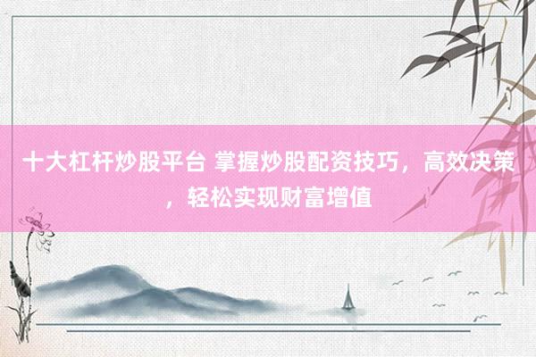 十大杠杆炒股平台 掌握炒股配资技巧，高效决策，轻松实现财富增值