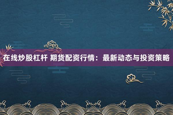 在线炒股杠杆 期货配资行情：最新动态与投资策略