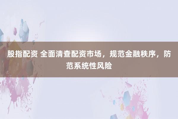 股指配资 全面清查配资市场，规范金融秩序，防范系统性风险