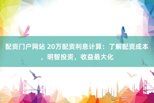 配资门户网站 20万配资利息计算：了解配资成本，明智投资，收益最大化