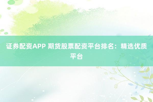 证券配资APP 期货股票配资平台排名：精选优质平台