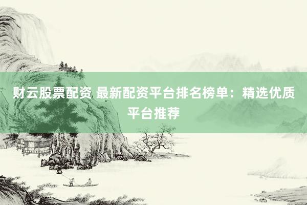 财云股票配资 最新配资平台排名榜单：精选优质平台推荐