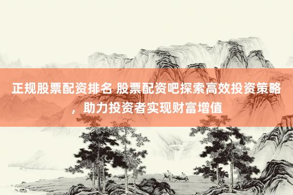 正规股票配资排名 股票配资吧探索高效投资策略，助力投资者实现财富增值