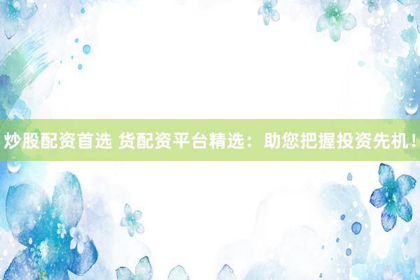 炒股配资首选 货配资平台精选：助您把握投资先机！