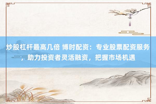 炒股杠杆最高几倍 博时配资：专业股票配资服务，助力投资者灵活融资，把握市场机遇