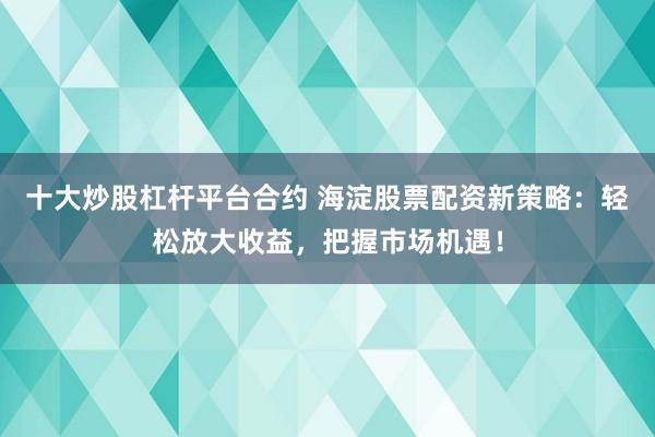 十大炒股杠杆平台合约 海淀股票配资新策略：轻松放大收益，把握市场机遇！