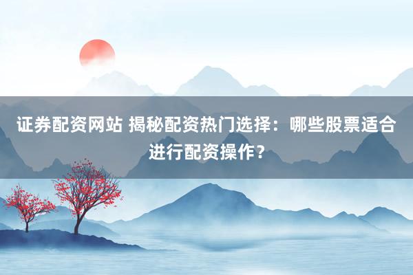 证券配资网站 揭秘配资热门选择：哪些股票适合进行配资操作？