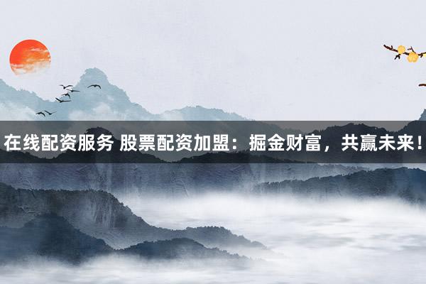 在线配资服务 股票配资加盟：掘金财富，共赢未来！