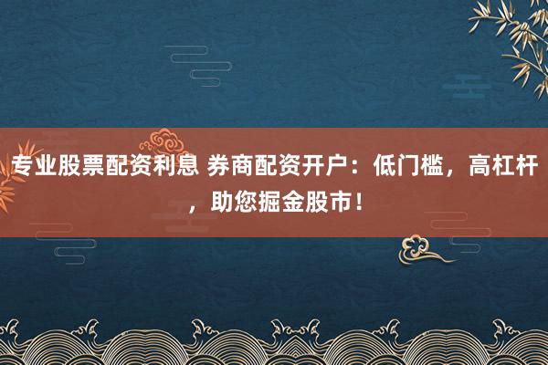 专业股票配资利息 券商配资开户：低门槛，高杠杆，助您掘金股市！