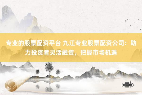 专业的股票配资平台 九江专业股票配资公司:助力投资者灵活融资,把握市场机遇