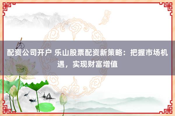 配资公司开户 乐山股票配资新策略:把握市场机遇,实现财富增值