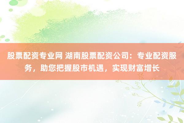 股票配资专业网 湖南股票配资公司:专业配资服务,助您把握股市机遇,实现财富增长