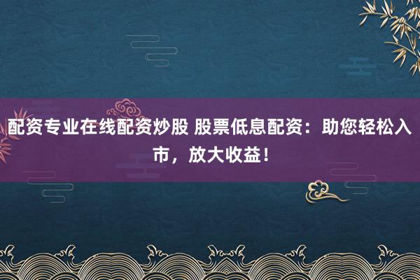 配资专业在线配资炒股 股票低息配资:助您轻松入市,放大收益!