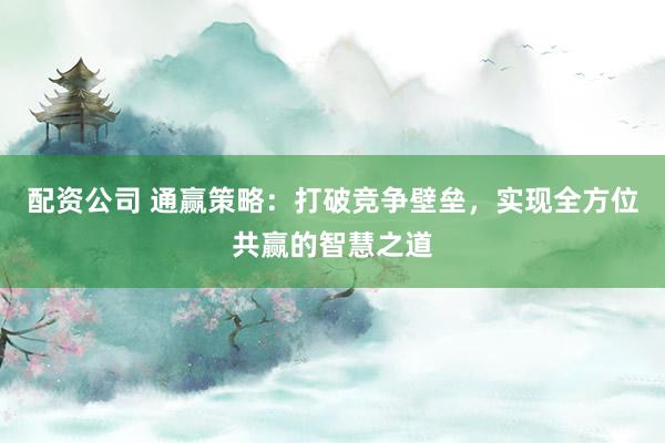 配资公司 通赢策略:打破竞争壁垒,实现全方位共赢的智慧之道