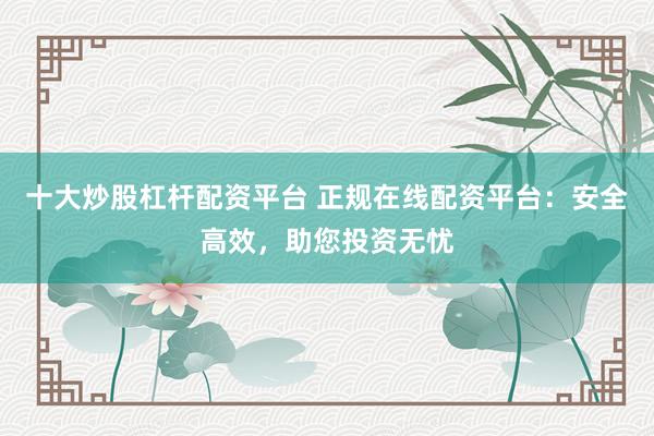 十大炒股杠杆配资平台 正规在线配资平台:安全高效,助您投资无忧