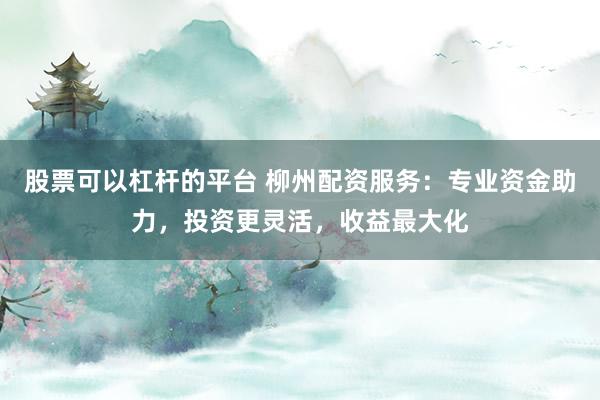 股票可以杠杆的平台 柳州配资服务：专业资金助力，投资更灵活，收益最大化
