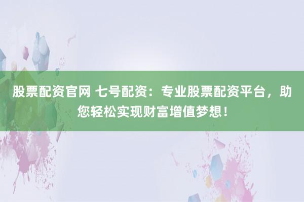 股票配资官网 七号配资：专业股票配资平台，助您轻松实现财富增值梦想！