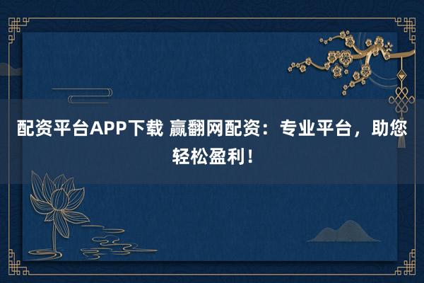 配资平台APP下载 赢翻网配资:专业平台,助您轻松盈利!