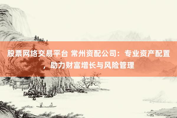 股票网络交易平台 常州资配公司:专业资产配置,助力财富增长与风险管理