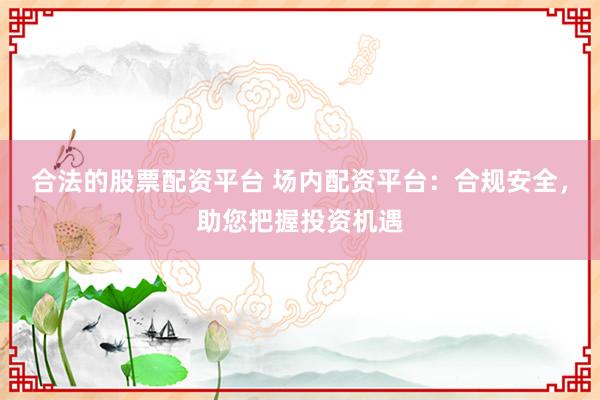 合法的股票配资平台 场内配资平台：合规安全，助您把握投资机遇