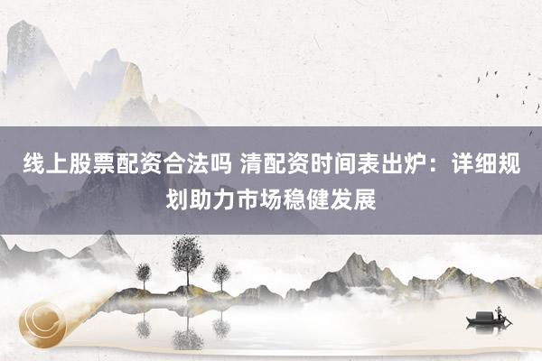 线上股票配资合法吗 清配资时间表出炉:详细规划助力市场稳健发展