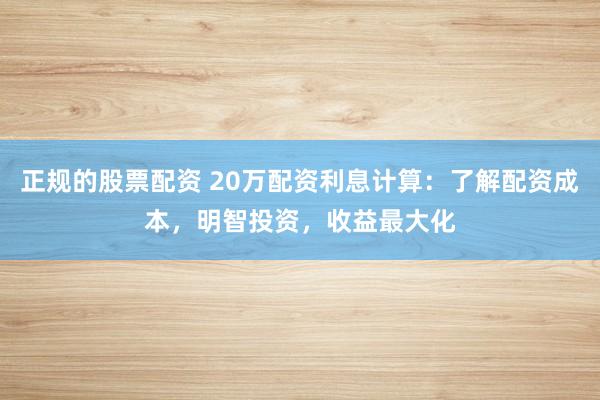 正规的股票配资 20万配资利息计算:了解配资成本,明智投资,收益最大化