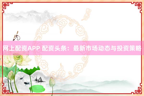网上配资APP 配资头条:最新市场动态与投资策略