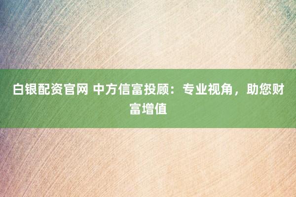 白银配资官网 中方信富投顾:专业视角,助您财富增值