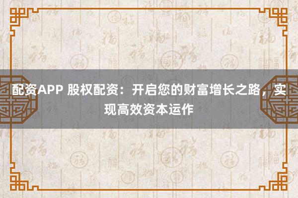 配资APP 股权配资:开启您的财富增长之路,实现高效资本运作