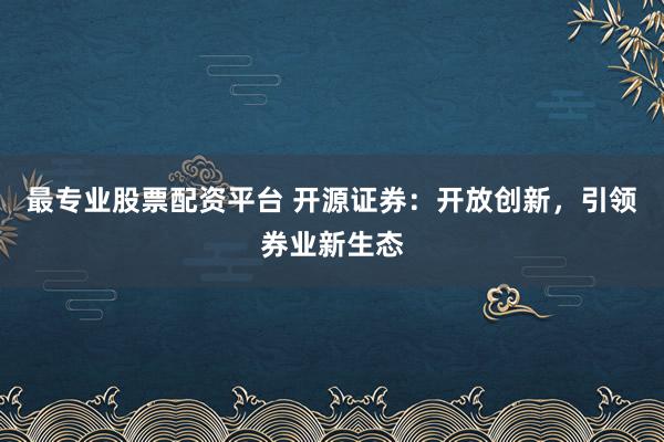 最专业股票配资平台 开源证券：开放创新，引领券业新生态