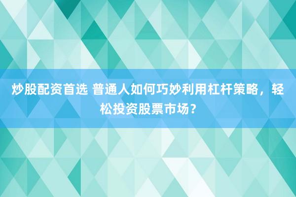炒股配资首选 普通人如何巧妙利用杠杆策略，轻松投资股票市场？