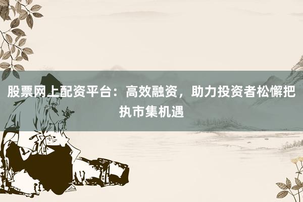股票网上配资平台:高效融资,助力投资者松懈把执市集机遇