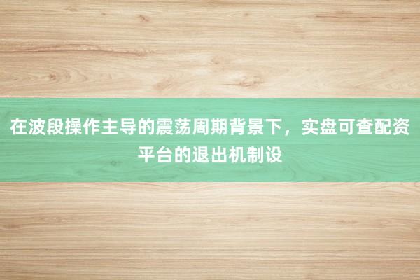 在波段操作主导的震荡周期背景下，实盘可查配资平台的退出机制设